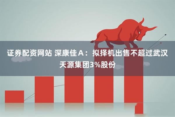 证券配资网站 深康佳Ａ：拟择机出售不超过武汉天源集团3%股份