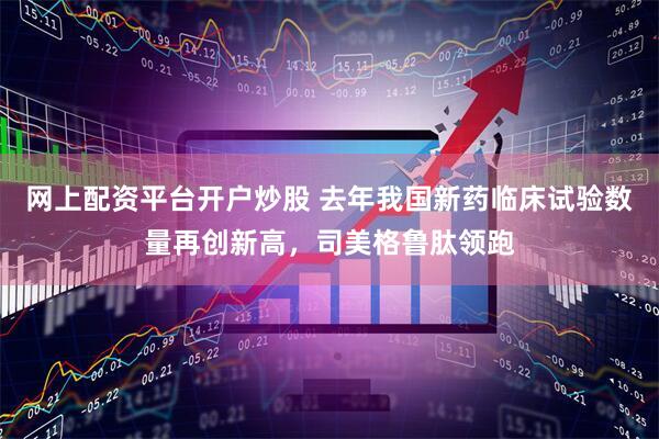 网上配资平台开户炒股 去年我国新药临床试验数量再创新高，司美格鲁肽领跑