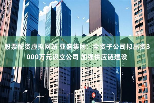 股票配资虚拟网站 亚盛集团：全资子公司拟出资3000万元设立公司 加强供应链建设