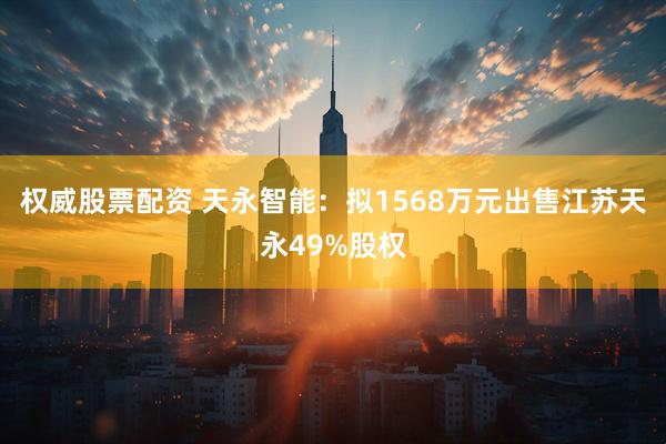 权威股票配资 天永智能：拟1568万元出售江苏天永49%股权
