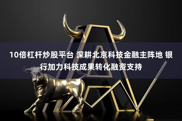 10倍杠杆炒股平台 深耕北京科技金融主阵地 银行加力科技成果转化融资支持