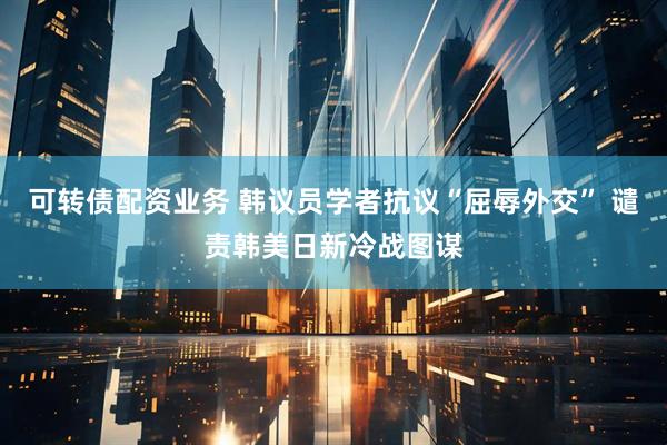 可转债配资业务 韩议员学者抗议“屈辱外交” 谴责韩美日新冷战图谋