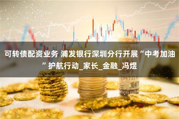 可转债配资业务 浦发银行深圳分行开展“中考加油”护航行动_家长_金融_冯煜