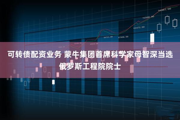 可转债配资业务 蒙牛集团首席科学家母智深当选俄罗斯工程院院士