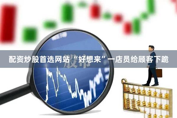 配资炒股首选网站 “好想来”一店员给顾客下跪