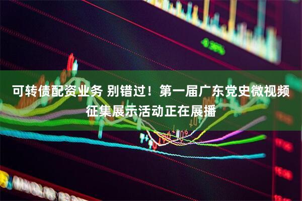 可转债配资业务 别错过！第一届广东党史微视频征集展示活动正在展播