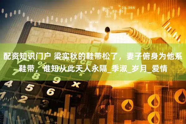 配资知识门户 梁实秋的鞋带松了，妻子俯身为他系鞋带，谁知从此天人永隔_季淑_岁月_爱情