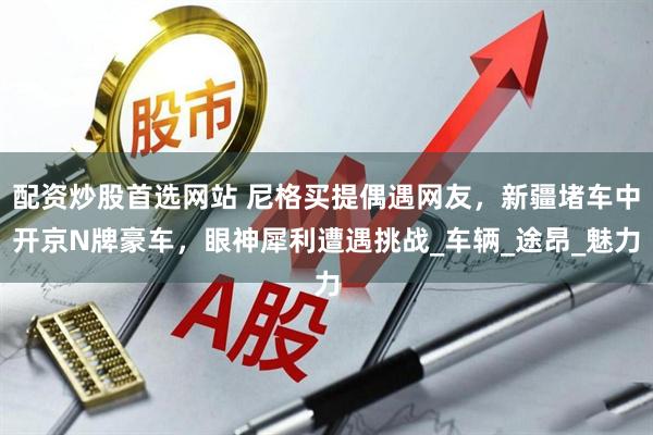 配资炒股首选网站 尼格买提偶遇网友，新疆堵车中开京N牌豪车，眼神犀利遭遇挑战_车辆_途昂_魅力
