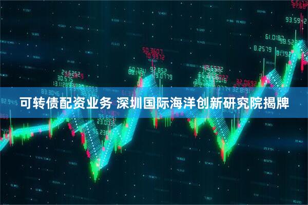 可转债配资业务 深圳国际海洋创新研究院揭牌