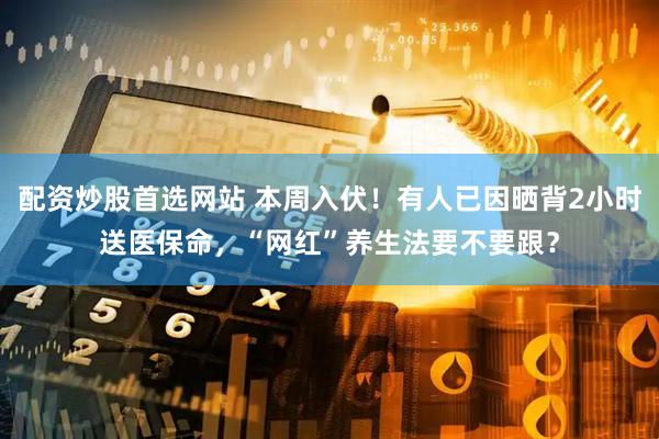 配资炒股首选网站 本周入伏！有人已因晒背2小时送医保命，“网红”养生法要不要跟？