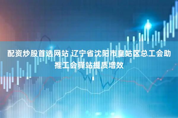 配资炒股首选网站 辽宁省沈阳市皇姑区总工会助推工会驿站提质增效
