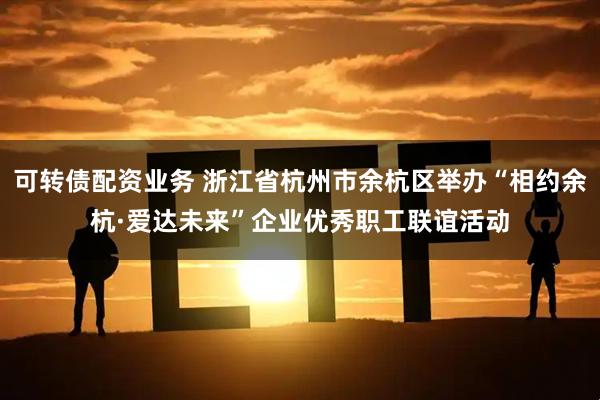 可转债配资业务 浙江省杭州市余杭区举办“相约余杭·爱达未来”企业优秀职工联谊活动