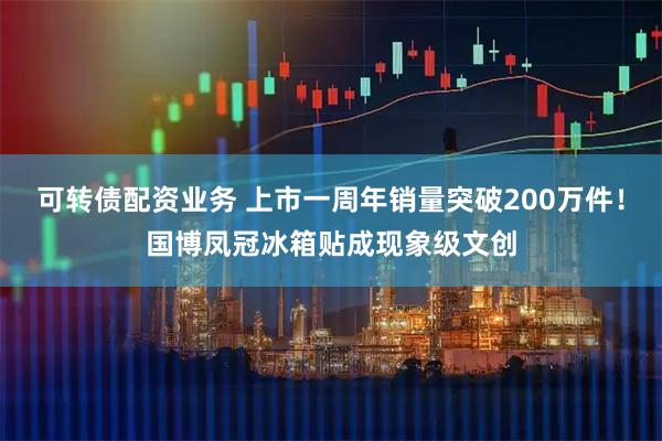 可转债配资业务 上市一周年销量突破200万件！国博凤冠冰箱贴成现象级文创