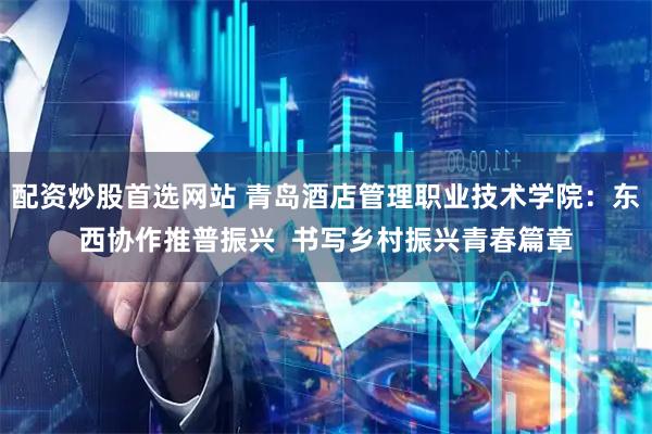 配资炒股首选网站 青岛酒店管理职业技术学院：东西协作推普振兴  书写乡村振兴青春篇章