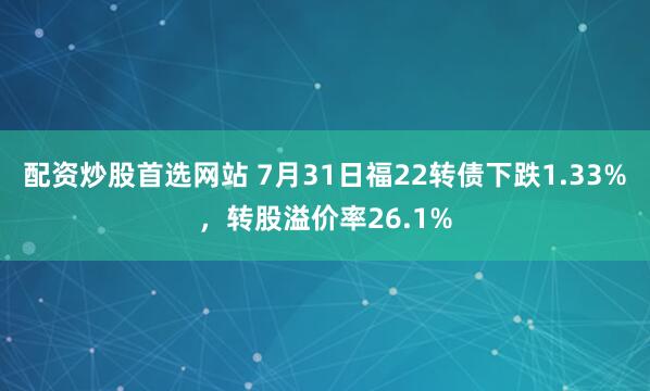 配资炒股首选网站 7月31日福22转债下跌1.33%，转股溢价率26.1%