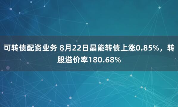可转债配资业务 8月22日晶能转债上涨0.85%，转股溢价率180.68%