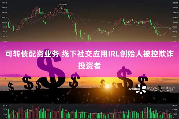 可转债配资业务 线下社交应用IRL创始人被控欺诈投资者