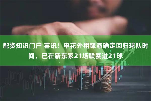 配资知识门户 喜讯！申花外租锋霸确定回归球队时间，已在新东家21场联赛进21球