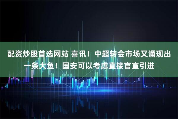 配资炒股首选网站 喜讯！中超转会市场又涌现出一条大鱼！国安可以考虑直接官宣引进
