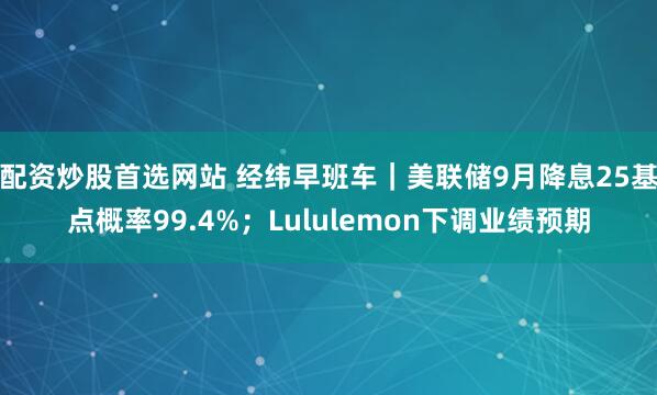 配资炒股首选网站 经纬早班车｜美联储9月降息25基点概率99.4%；Lululemon下调业绩预期