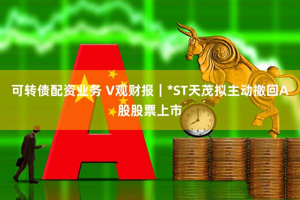 可转债配资业务 V观财报｜*ST天茂拟主动撤回A股股票上市