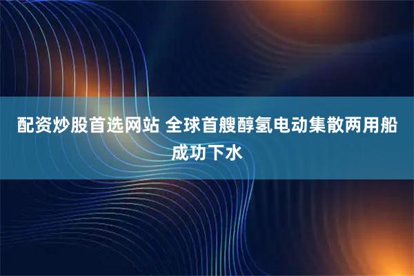 配资炒股首选网站 全球首艘醇氢电动集散两用船成功下水