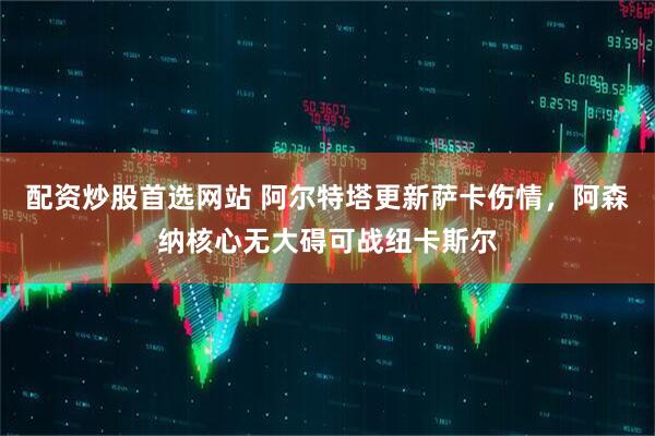 配资炒股首选网站 阿尔特塔更新萨卡伤情，阿森纳核心无大碍可战纽卡斯尔
