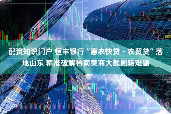配资知识门户 恒丰银行“惠农快贷 - 农贸贷”落地山东 精准破解鲁南菜商大额周转难题