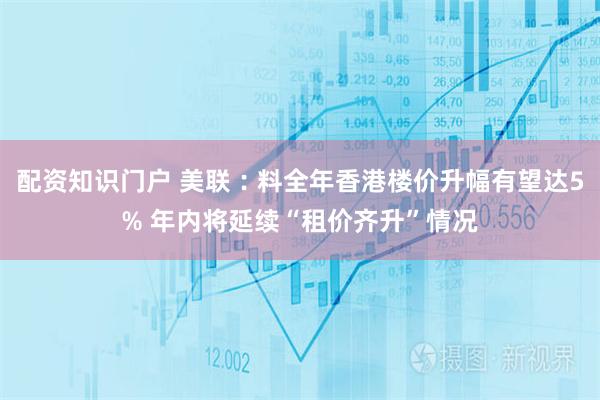 配资知识门户 美联︰料全年香港楼价升幅有望达5% 年内将延续“租价齐升”情况