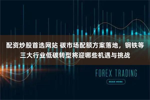 配资炒股首选网站 碳市场配额方案落地，钢铁等三大行业低碳转型将迎哪些机遇与挑战