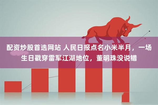 配资炒股首选网站 人民日报点名小米半月,一场生日戳穿雷军江湖地位,董明珠没说错