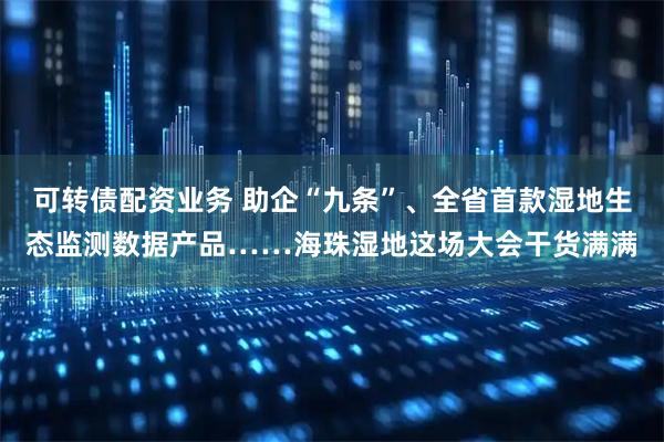 可转债配资业务 助企“九条”、全省首款湿地生态监测数据产品……海珠湿地这场大会干货满满