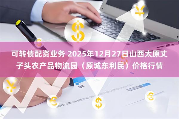 可转债配资业务 2025年12月27日山西太原丈子头农产品物流园（原城东利民）价格行情