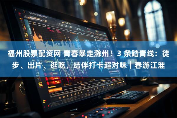 福州股票配资网 青春暴走滁州！3 条踏青线：徒步、出片、逛吃，结伴打卡超对味｜春游江淮