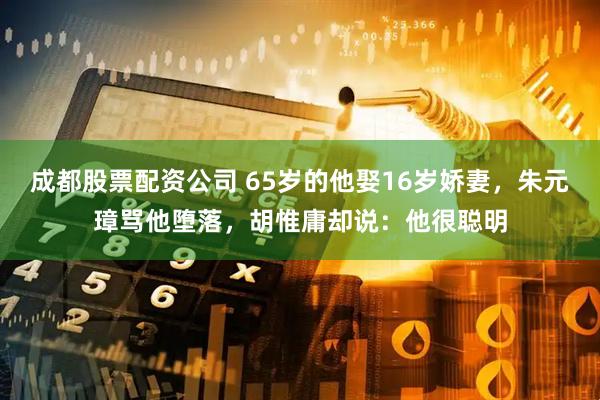 成都股票配资公司 65岁的他娶16岁娇妻,朱元璋骂他堕落,胡惟庸却说:他很聪明