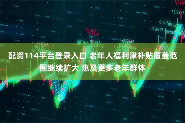 配资114平台登录入口 老年人福利津补贴覆盖范围继续扩大 惠及更多老年群体