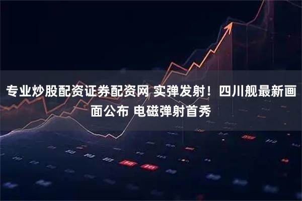 专业炒股配资证券配资网 实弹发射！四川舰最新画面公布 电磁弹射首秀