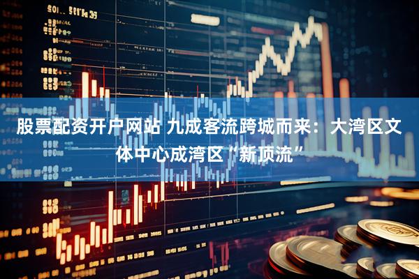 股票配资开户网站 九成客流跨城而来：大湾区文体中心成湾区“新顶流”