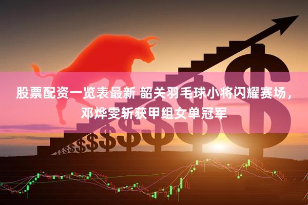 股票配资一览表最新 韶关羽毛球小将闪耀赛场，邓烨雯斩获甲组女单冠军