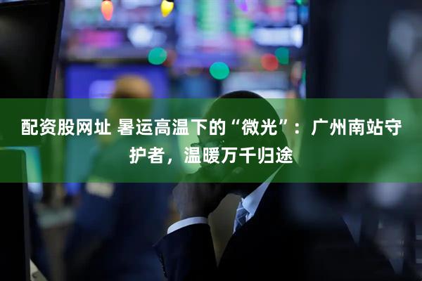 配资股网址 暑运高温下的“微光”：广州南站守护者，温暖万千归途