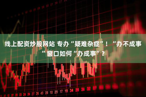 线上配资炒股网站 专办“疑难杂症”！“办不成事”窗口如何“办成事”？