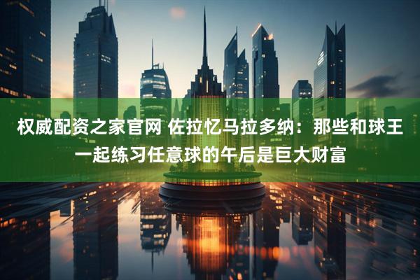 权威配资之家官网 佐拉忆马拉多纳：那些和球王一起练习任意球的午后是巨大财富