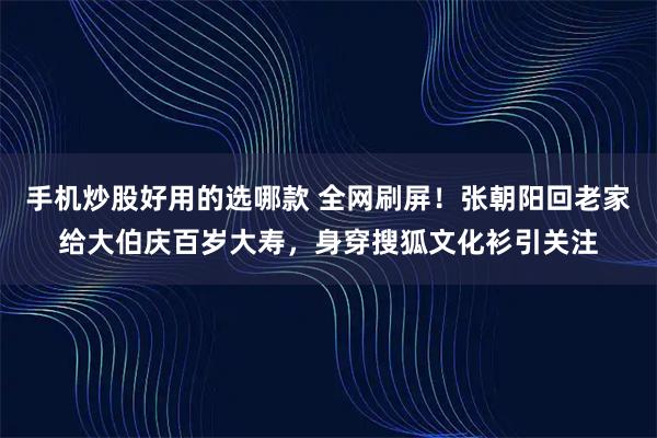 手机炒股好用的选哪款 全网刷屏！张朝阳回老家给大伯庆百岁大寿，身穿搜狐文化衫引关注
