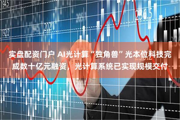 实盘配资门户 AI光计算“独角兽”光本位科技完成数十亿元融资，光计算系统已实现规模交付