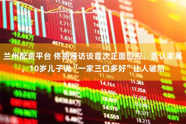 兰州配资平台 佟丽娅访谈首次正面回应，否认家暴，10岁儿子说“一家三口多好”让人破防