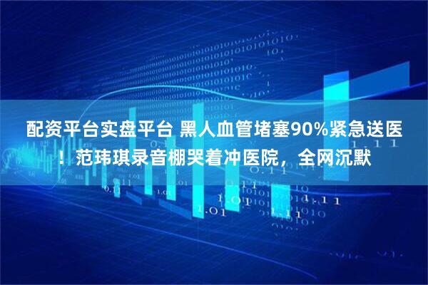 配资平台实盘平台 黑人血管堵塞90%紧急送医！范玮琪录音棚哭着冲医院，全网沉默