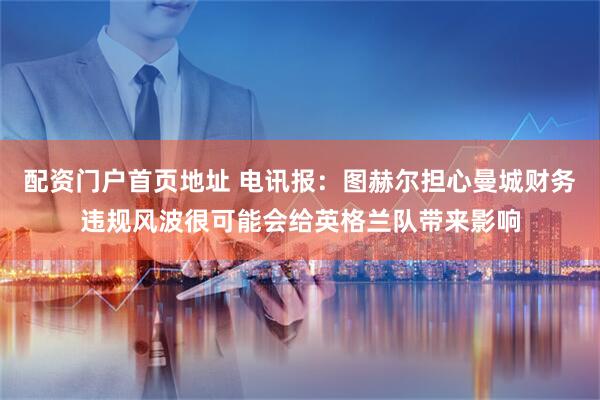 配资门户首页地址 电讯报：图赫尔担心曼城财务违规风波很可能会给英格兰队带来影响