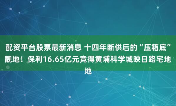 配资平台股票最新消息 十四年断供后的“压箱底”靓地！保利16.65亿元竞得黄埔科学城映日路宅地