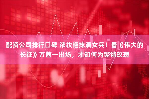 配资公司排行口碑 浓妆艳抹演女兵！看《伟大的长征》万茜一出场，才知何为铿锵玫瑰